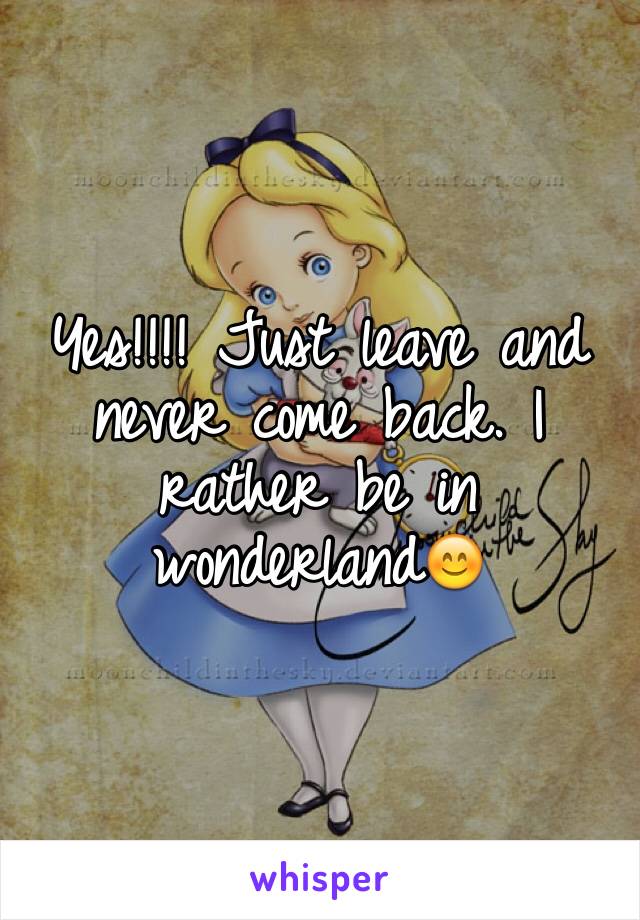 Yes!!!! Just leave and never come back. I rather be in wonderland😊