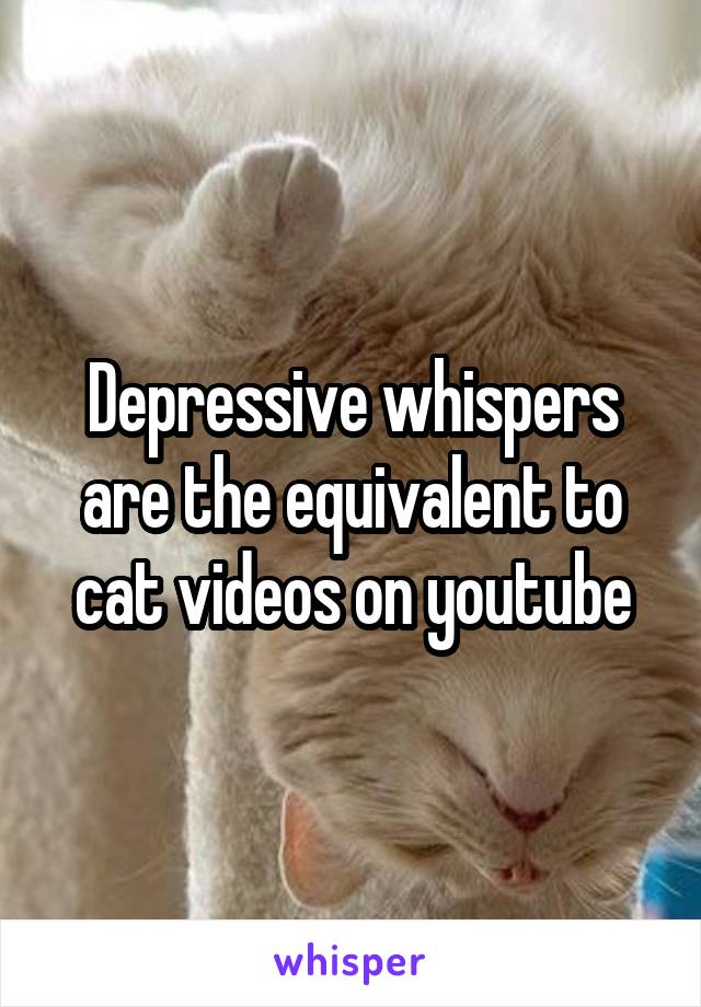 Depressive whispers are the equivalent to cat videos on youtube