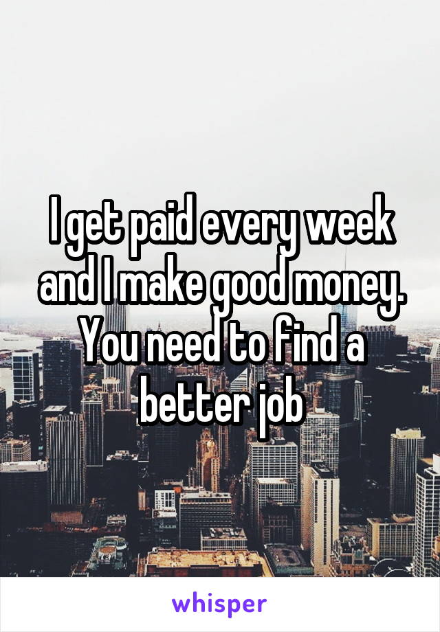 I get paid every week and I make good money. You need to find a better job