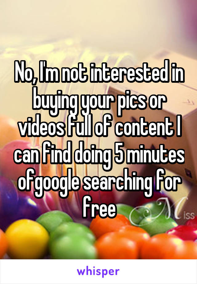 No, I'm not interested in buying your pics or videos full of content I can find doing 5 minutes ofgoogle searching for free