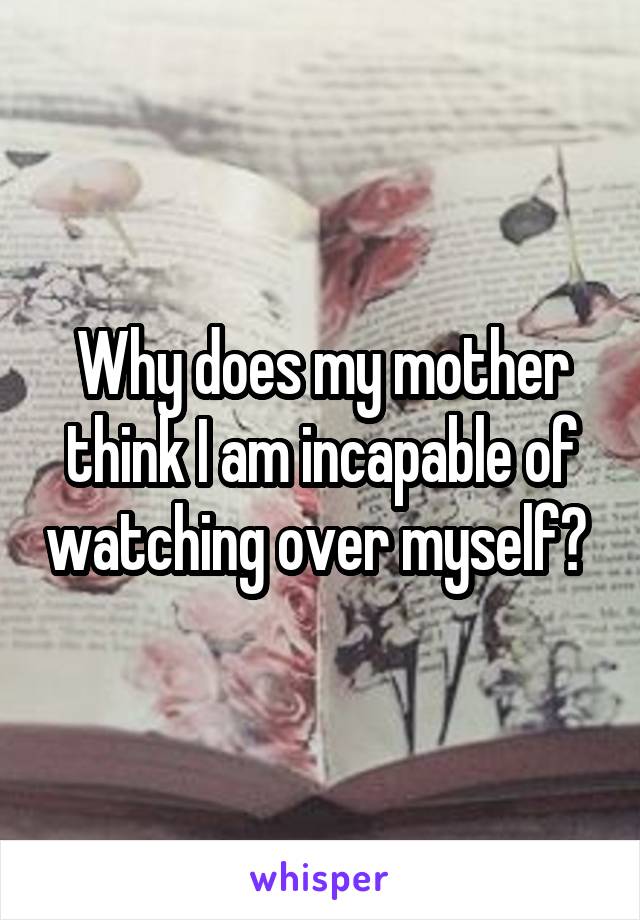 Why does my mother think I am incapable of watching over myself? 