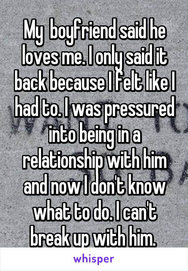 My  boyfriend said he loves me. I only said it back because I felt like I had to. I was pressured into being in a relationship with him and now I don't know what to do. I can't break up with him. 