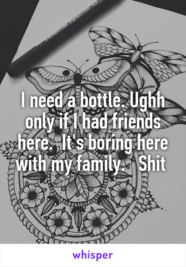 I need a bottle. Ughh only if I had friends here.  It's boring here with my family.   Shit 