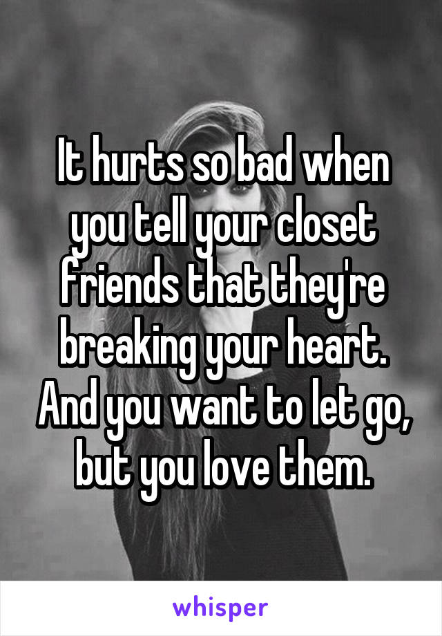 It hurts so bad when you tell your closet friends that they're breaking your heart. And you want to let go, but you love them.