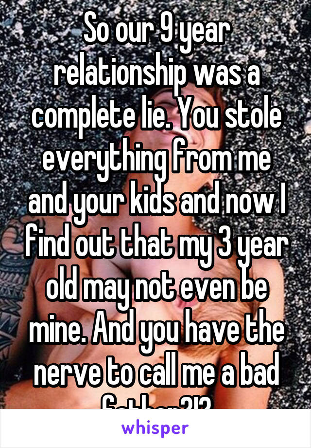 So our 9 year relationship was a complete lie. You stole everything from me and your kids and now I find out that my 3 year old may not even be mine. And you have the nerve to call me a bad father?!?