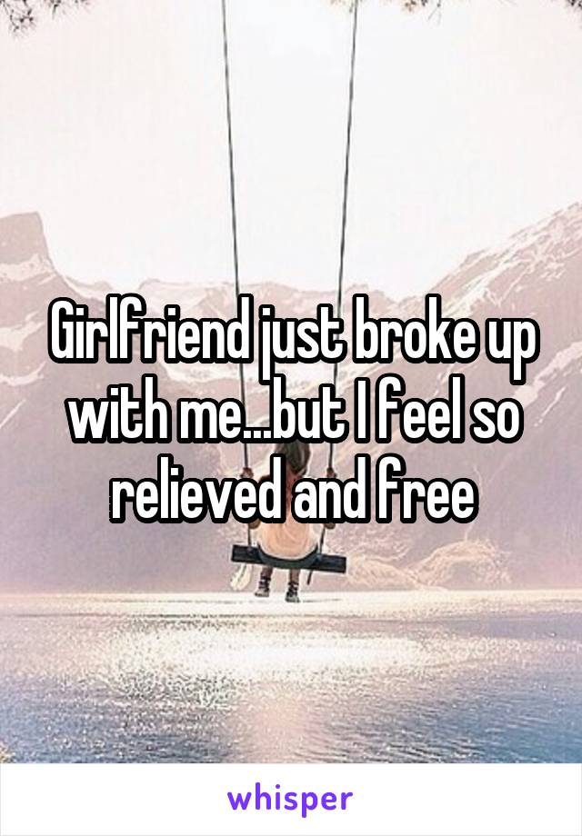 Girlfriend just broke up with me...but I feel so relieved and free