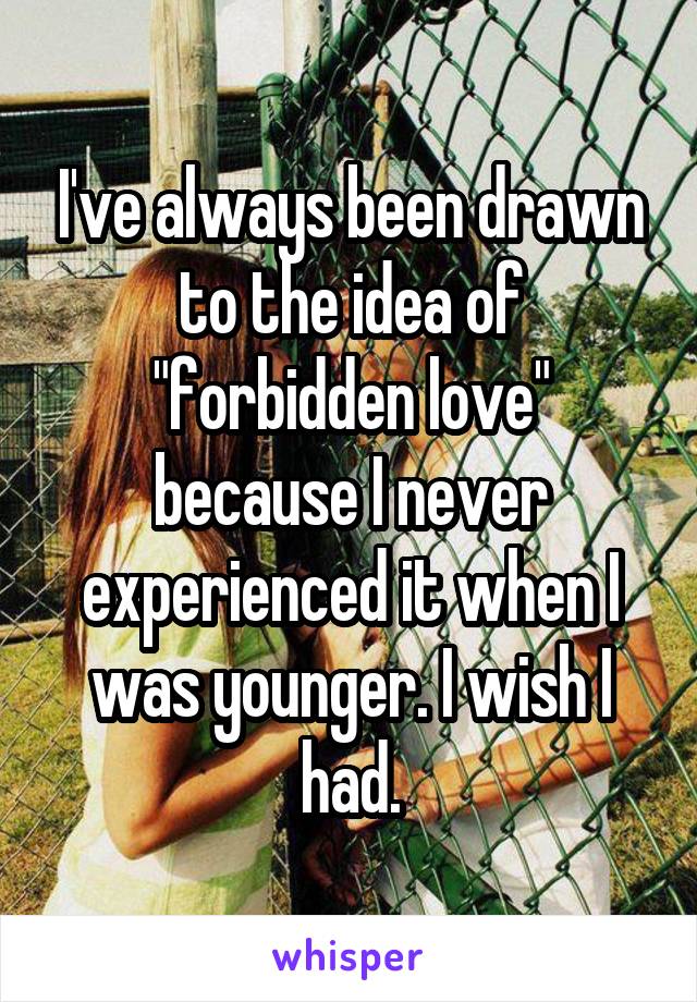 I've always been drawn to the idea of "forbidden love" because I never experienced it when I was younger. I wish I had.