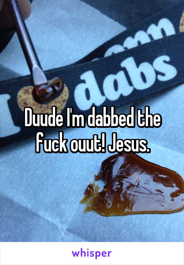 Duude I'm dabbed the fuck ouut! Jesus.