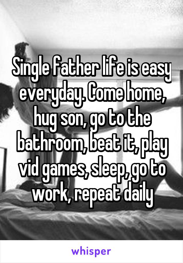 Single father life is easy everyday. Come home, hug son, go to the bathroom, beat it, play vid games, sleep, go to work, repeat daily