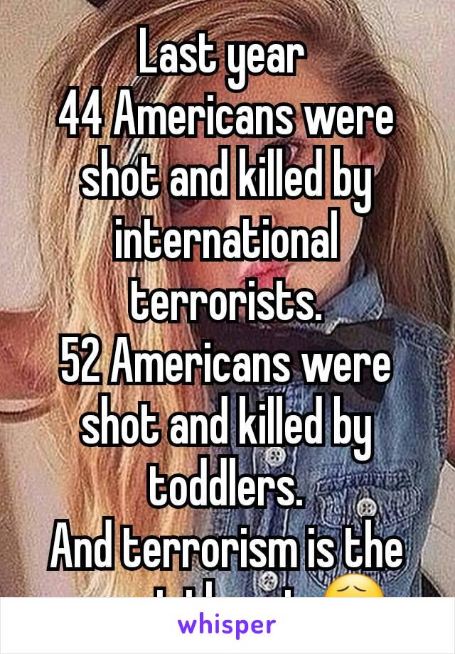 Last year 
44 Americans were shot and killed by international terrorists.
52 Americans were shot and killed by toddlers.
And terrorism is the worst threat 😧