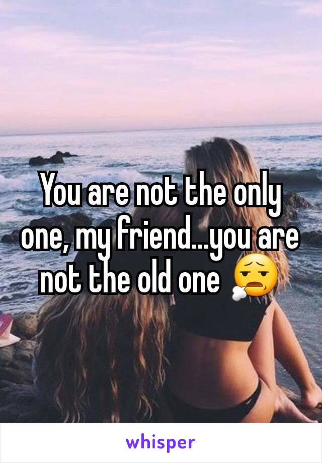 You are not the only one, my friend...you are not the old one 😧
