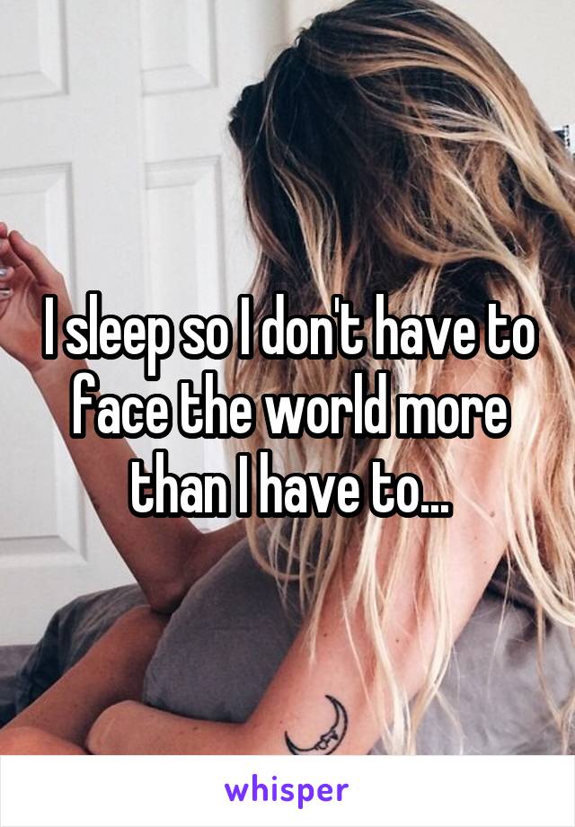 I sleep so I don't have to face the world more than I have to...