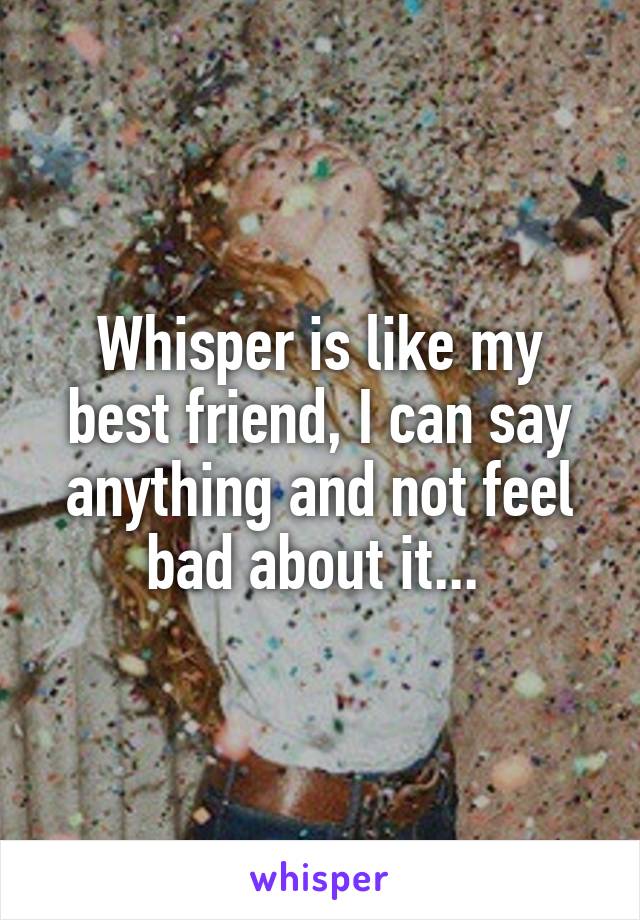 Whisper is like my best friend, I can say anything and not feel bad about it... 