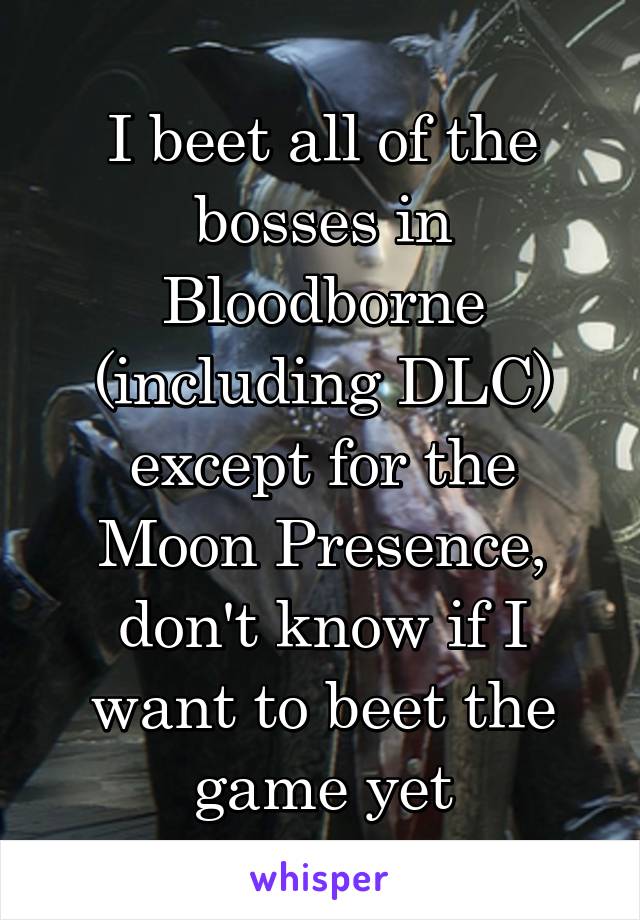 I beet all of the bosses in Bloodborne (including DLC) except for the Moon Presence, don't know if I want to beet the game yet