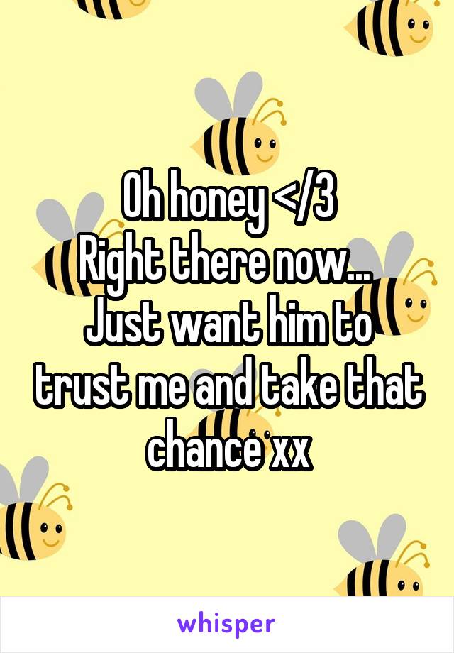 Oh honey </3
Right there now... 
Just want him to trust me and take that chance xx