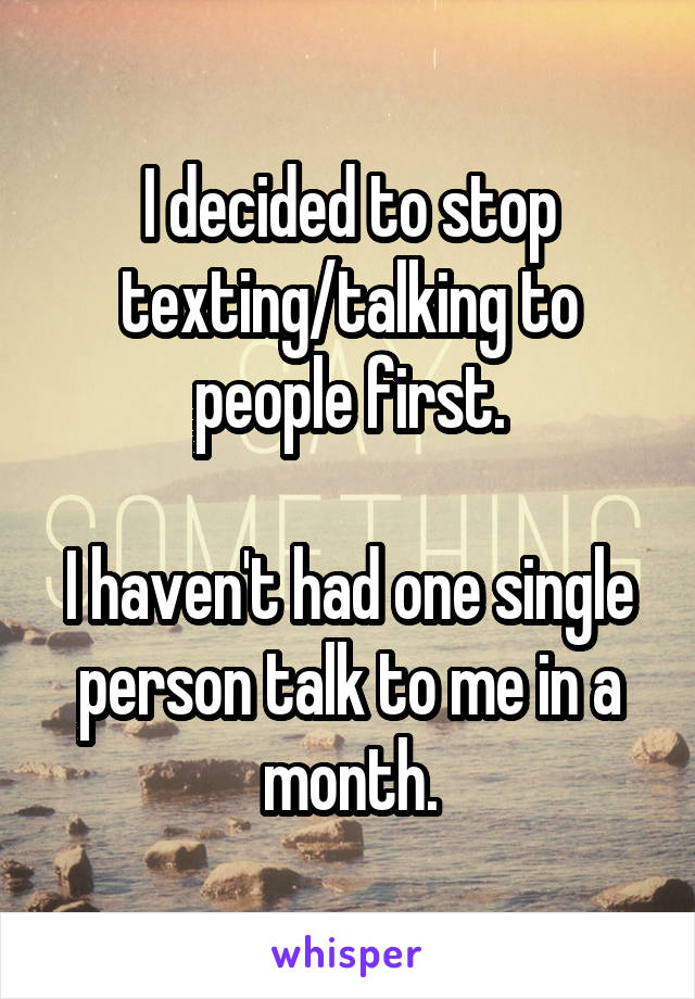 I decided to stop texting/talking to people first.

I haven't had one single person talk to me in a month.