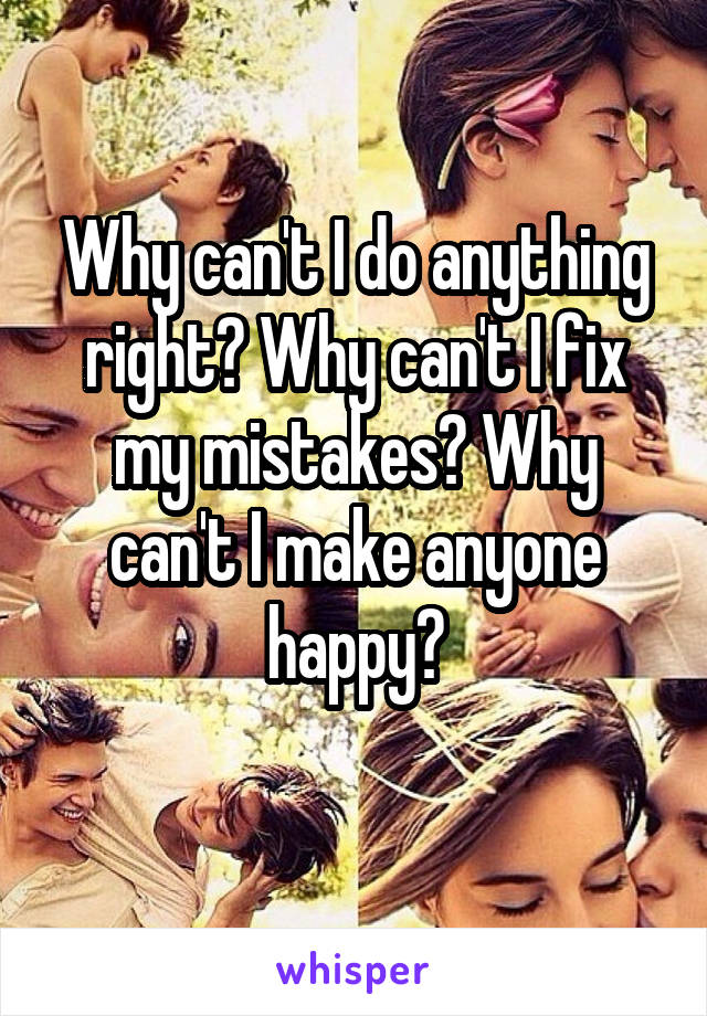 Why can't I do anything right? Why can't I fix my mistakes? Why can't I make anyone happy?
