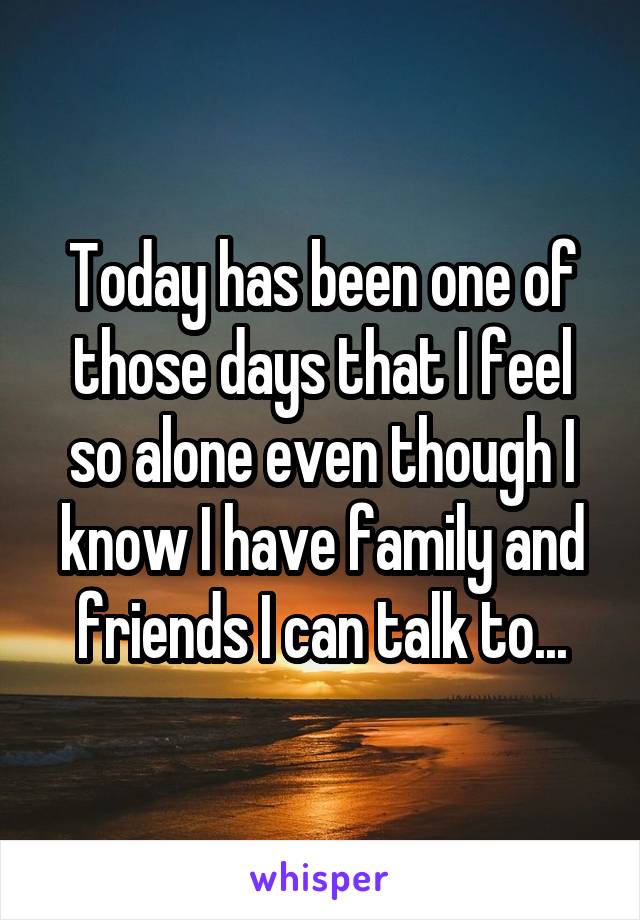 Today has been one of those days that I feel so alone even though I know I have family and friends I can talk to...