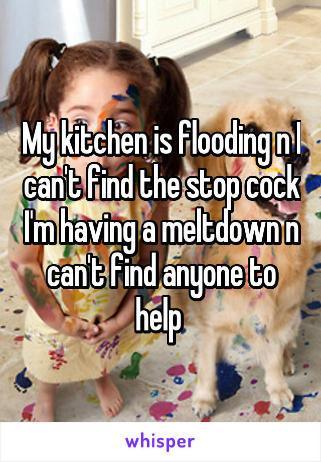 My kitchen is flooding n I can't find the stop cock I'm having a meltdown n can't find anyone to help 