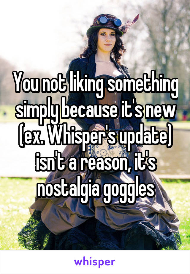 You not liking something simply because it's new (ex. Whisper's update) isn't a reason, it's nostalgia goggles