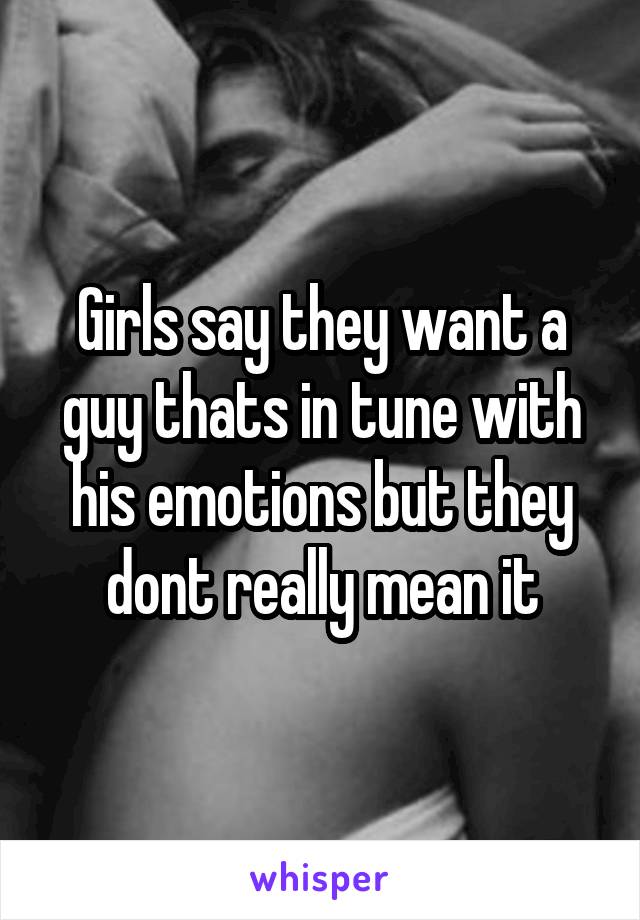 Girls say they want a guy thats in tune with his emotions but they dont really mean it