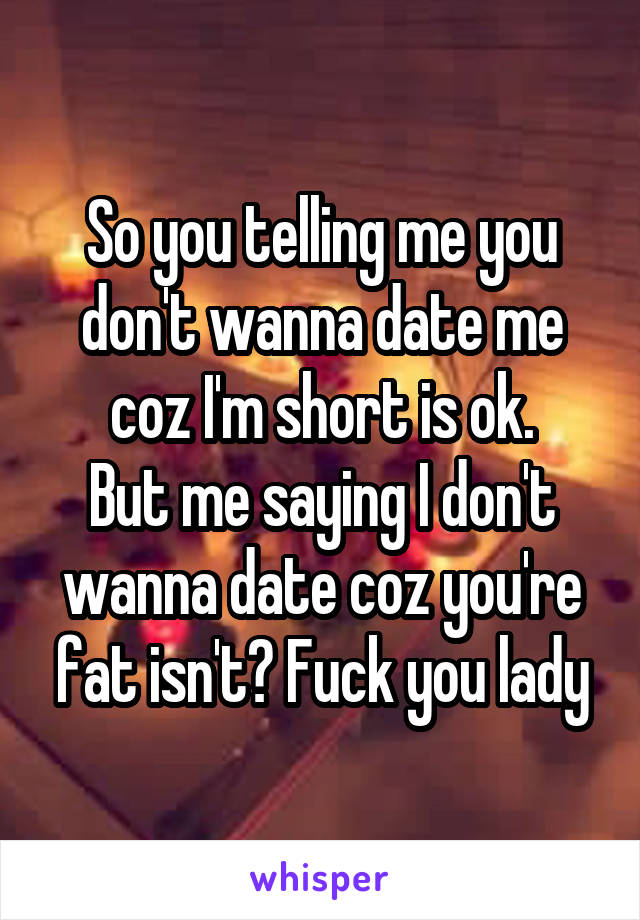 So you telling me you don't wanna date me coz I'm short is ok.
But me saying I don't wanna date coz you're fat isn't? Fuck you lady