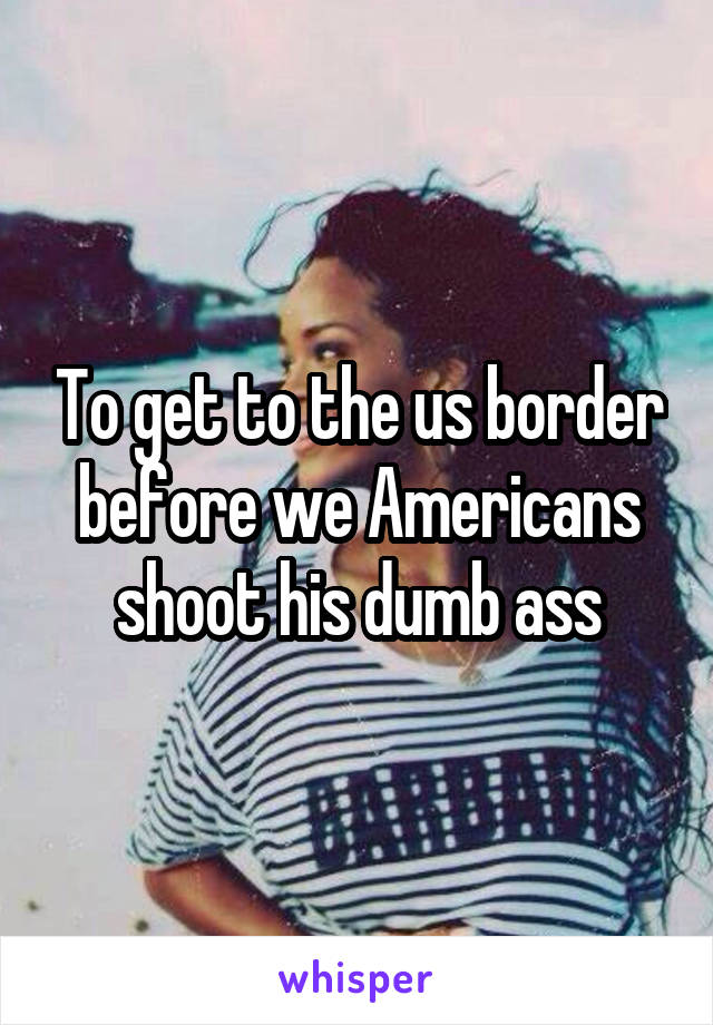 To get to the us border before we Americans shoot his dumb ass