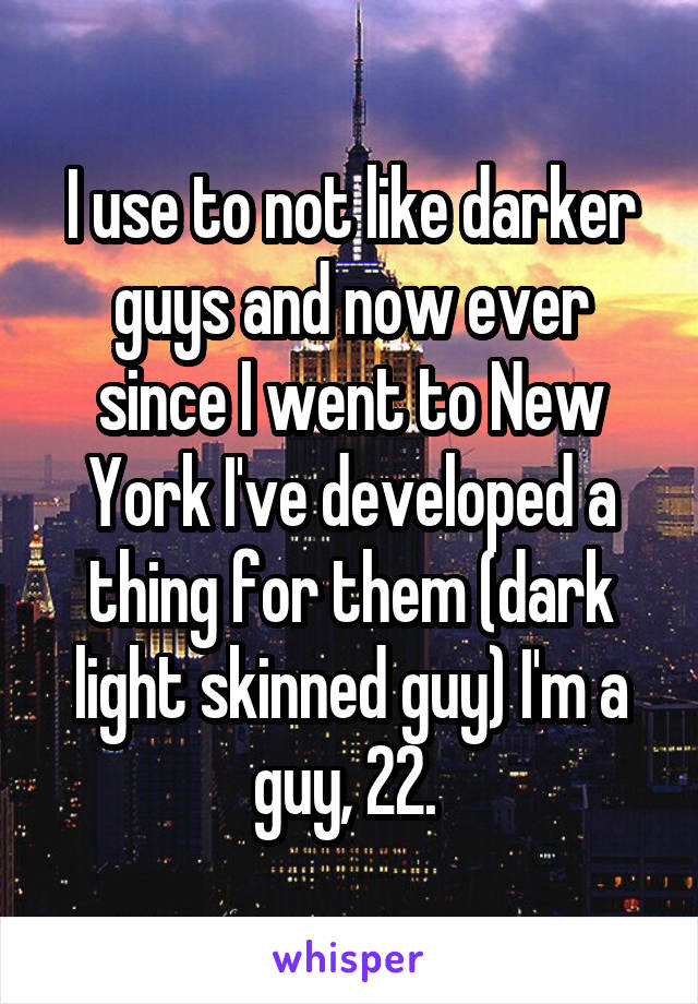 I use to not like darker guys and now ever since I went to New York I've developed a thing for them (dark light skinned guy) I'm a guy, 22. 