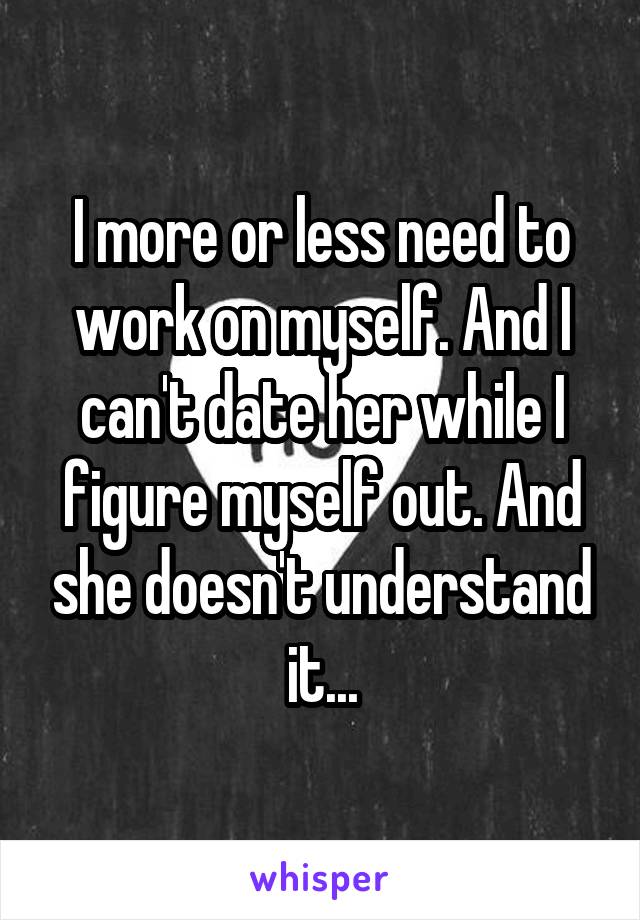 I more or less need to work on myself. And I can't date her while I figure myself out. And she doesn't understand it...