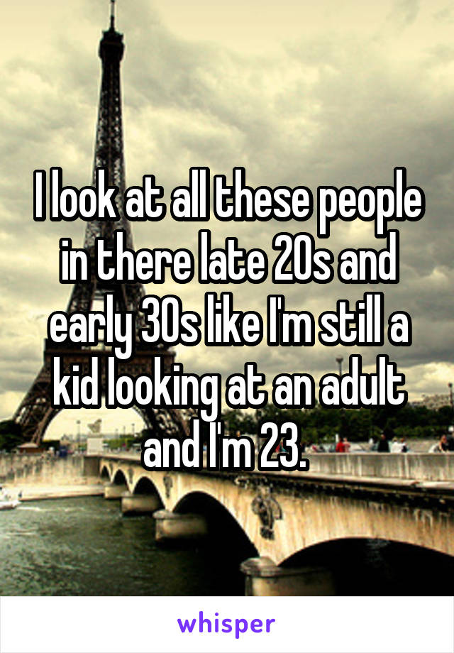 I look at all these people in there late 20s and early 30s like I'm still a kid looking at an adult and I'm 23. 