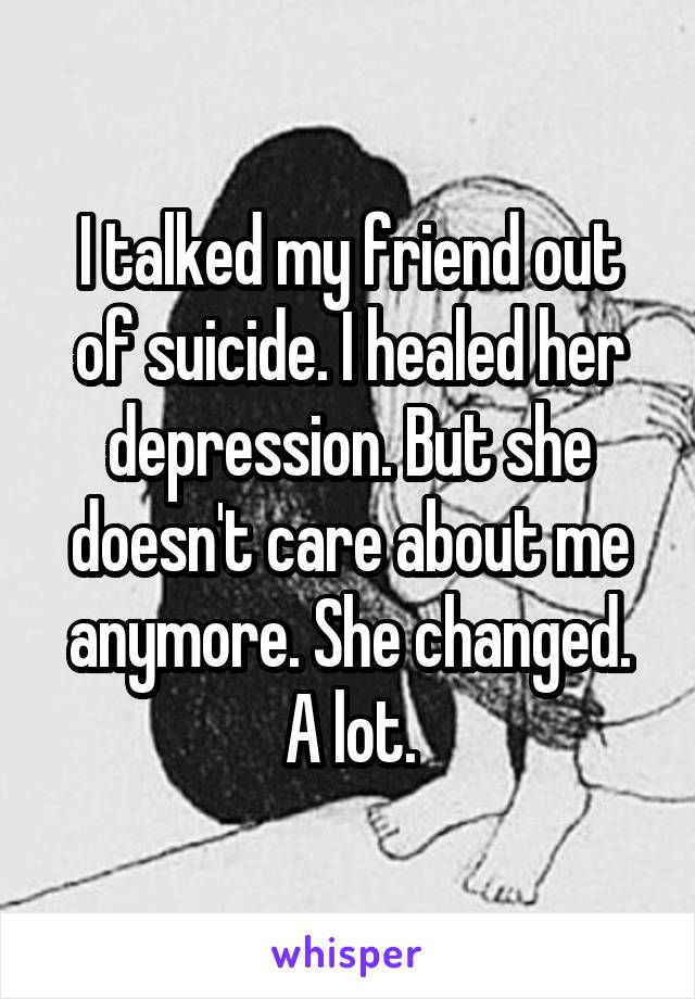 I talked my friend out of suicide. I healed her depression. But she doesn't care about me anymore. She changed. A lot.