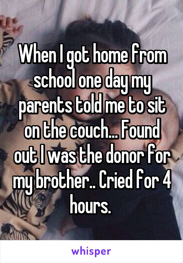 When I got home from school one day my parents told me to sit on the couch... Found out I was the donor for my brother.. Cried for 4 hours. 