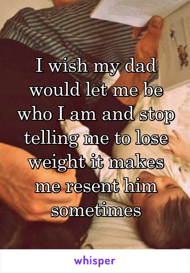 I wish my dad would let me be who I am and stop telling me to lose weight it makes me resent him sometimes