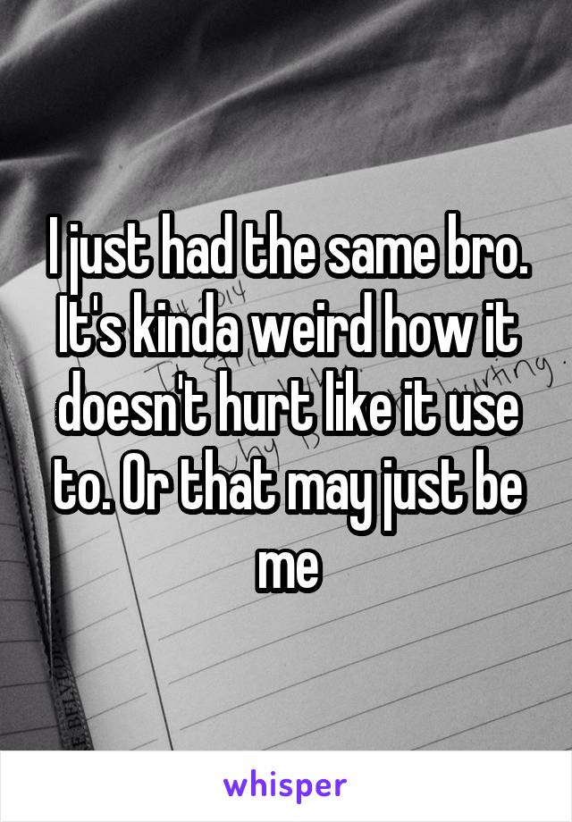 I just had the same bro. It's kinda weird how it doesn't hurt like it use to. Or that may just be me