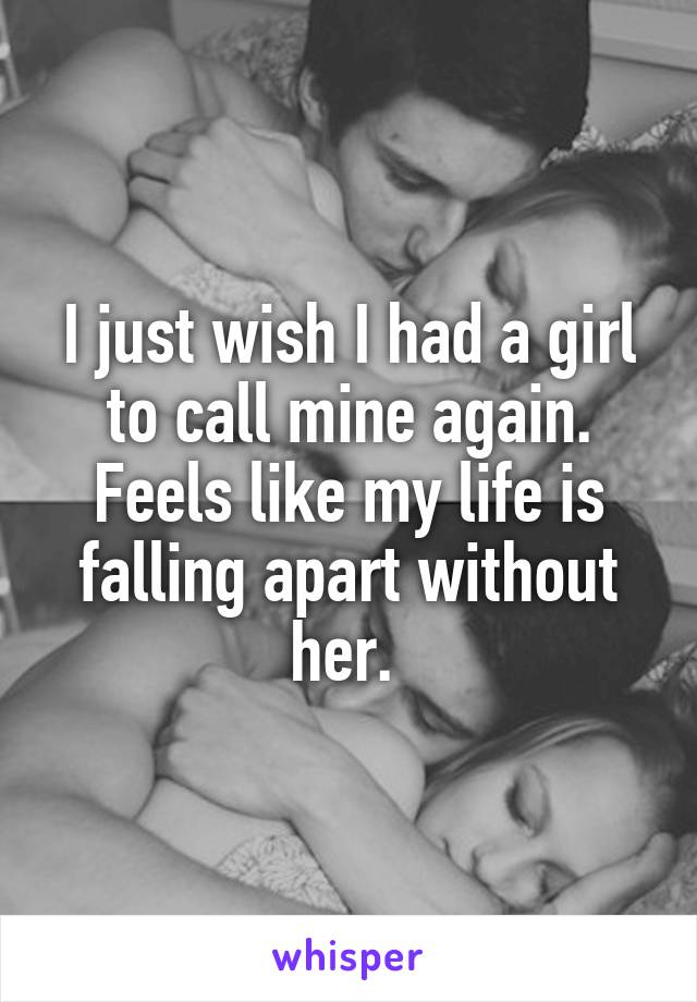 I just wish I had a girl to call mine again. Feels like my life is falling apart without her. 