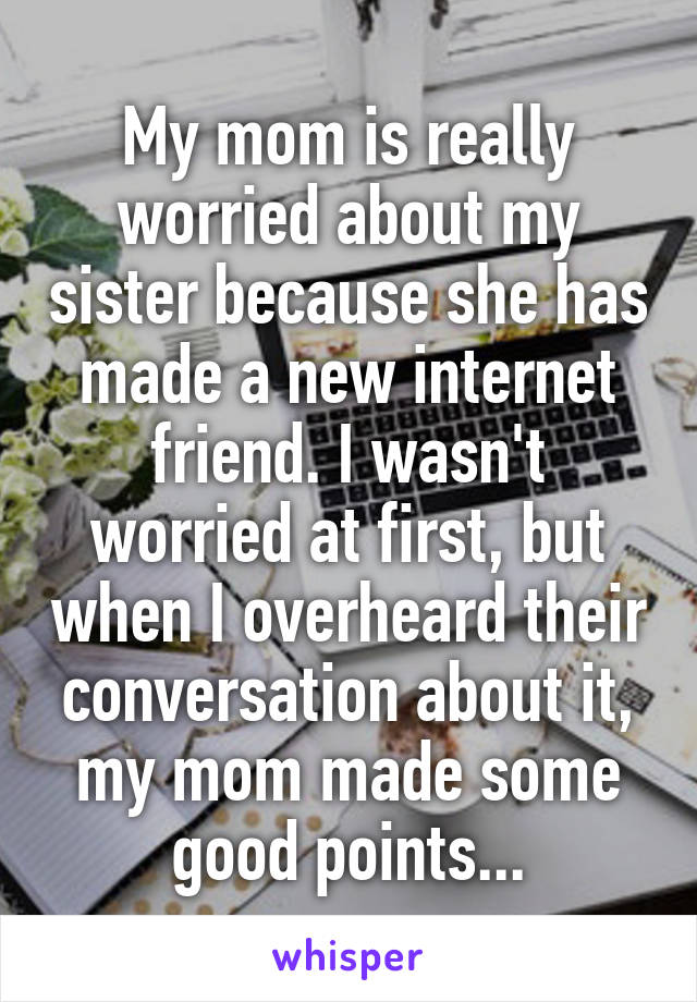 My mom is really worried about my sister because she has made a new internet friend. I wasn't worried at first, but when I overheard their conversation about it, my mom made some good points...