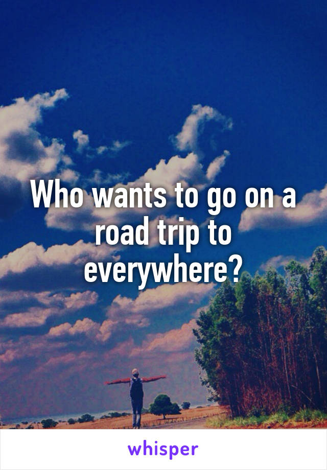 Who wants to go on a road trip to everywhere?