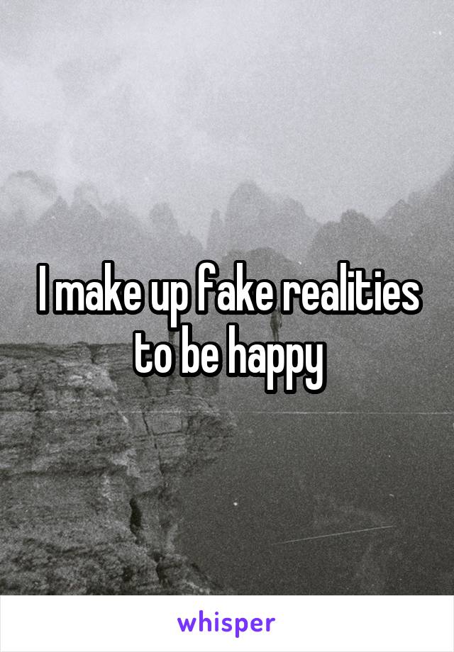 I make up fake realities to be happy