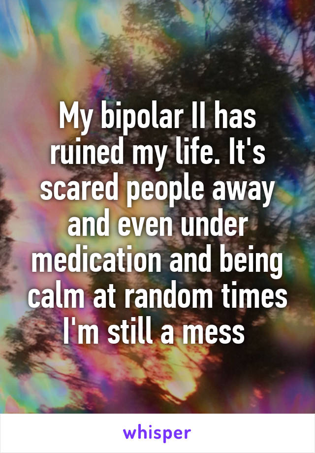 My bipolar II has ruined my life. It's scared people away and even under medication and being calm at random times I'm still a mess 