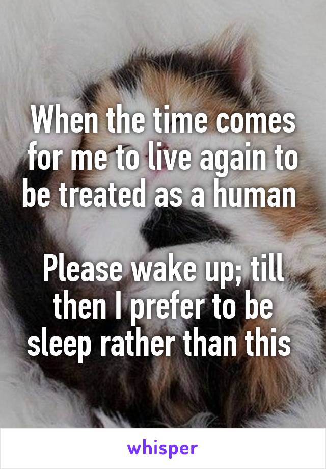 When the time comes for me to live again to be treated as a human 

Please wake up; till then I prefer to be sleep rather than this 