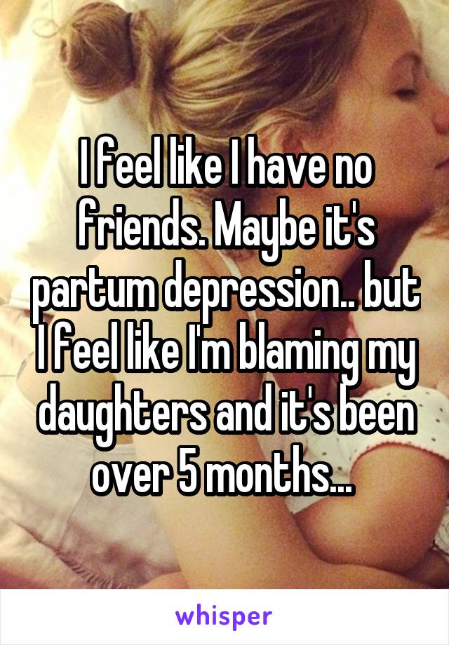 I feel like I have no friends. Maybe it's partum depression.. but I feel like I'm blaming my daughters and it's been over 5 months... 