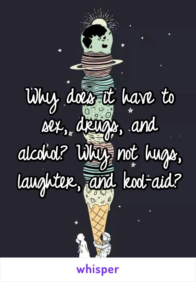 Why does it have to sex, drugs, and alcohol? Why not hugs, laughter, and kool-aid?