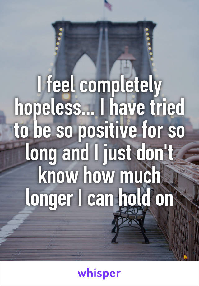 I feel completely hopeless... I have tried to be so positive for so long and I just don't know how much longer I can hold on