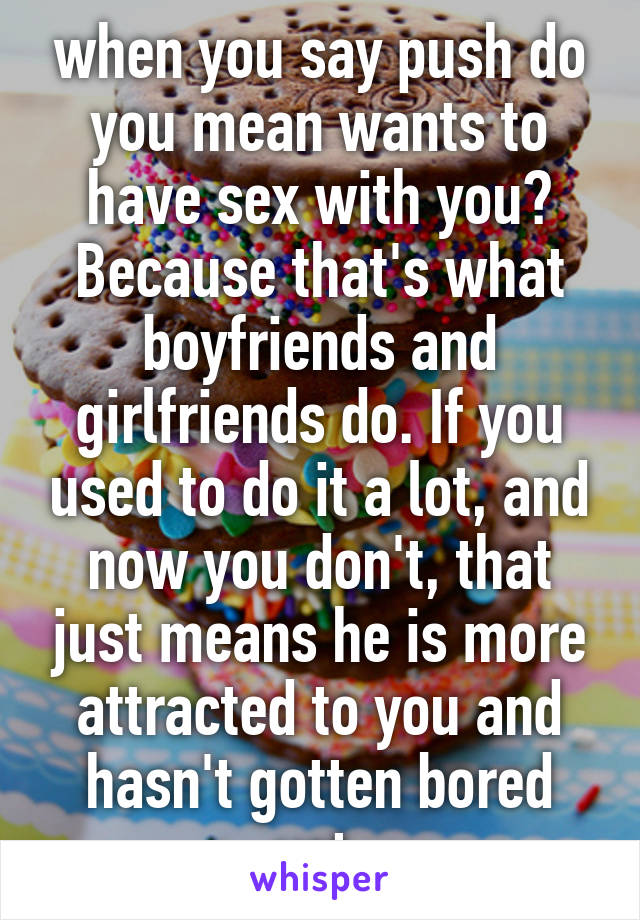 when you say push do you mean wants to have sex with you? Because that's what boyfriends and girlfriends do. If you used to do it a lot, and now you don't, that just means he is more attracted to you and hasn't gotten bored yet.