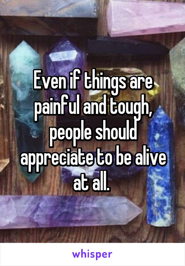 Even if things are painful and tough, people should appreciate to be alive at all. 