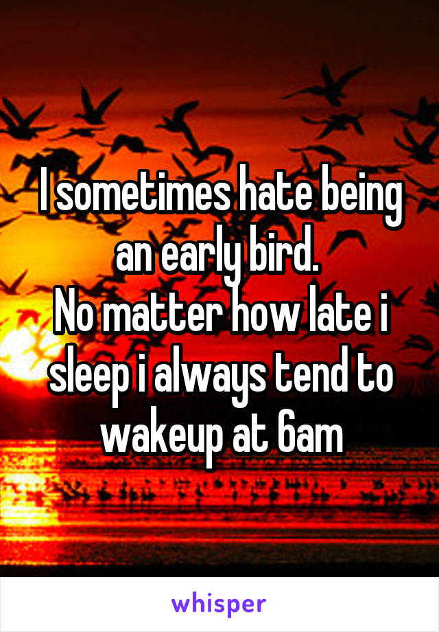 I sometimes hate being an early bird. 
No matter how late i sleep i always tend to wakeup at 6am