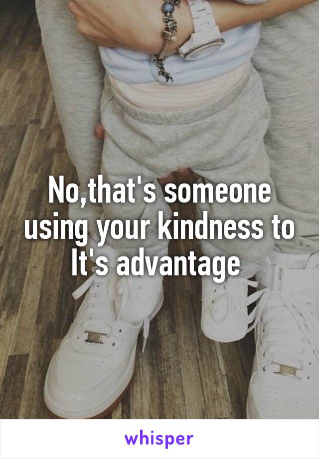 No,that's someone using your kindness to It's advantage 