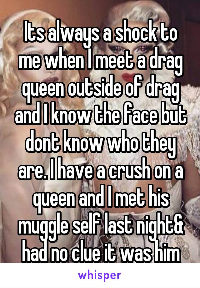 Its always a shock to me when I meet a drag queen outside of drag and I know the face but dont know who they are. I have a crush on a queen and I met his muggle self last night& had no clue it was him