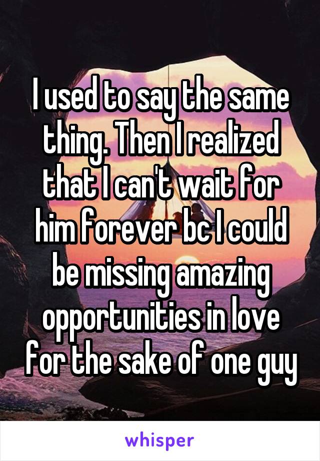 I used to say the same thing. Then I realized that I can't wait for him forever bc I could be missing amazing opportunities in love for the sake of one guy