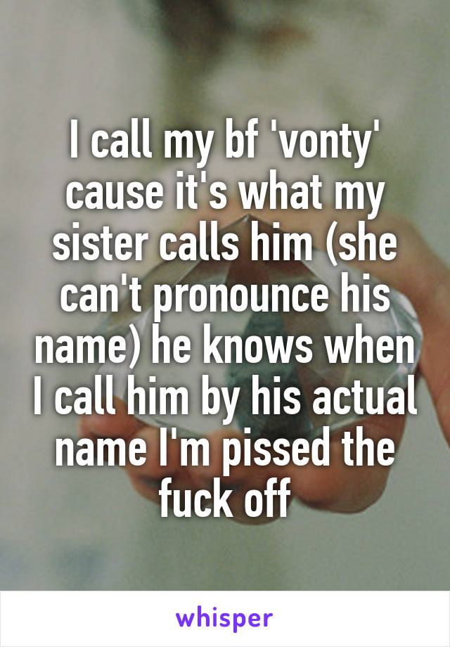 I call my bf 'vonty' cause it's what my sister calls him (she can't pronounce his name) he knows when I call him by his actual name I'm pissed the fuck off